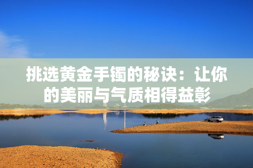 挑选黄金手镯的秘诀：让你的美丽与气质相得益彰