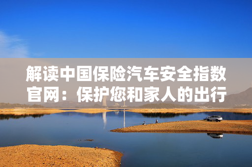 解读中国保险汽车安全指数官网：保护您和家人的出行安全