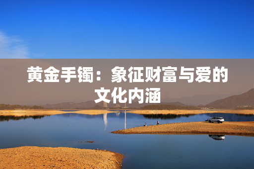 黄金手镯：象征财富与爱的文化内涵