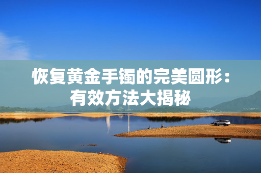 恢复黄金手镯的完美圆形：有效方法大揭秘
