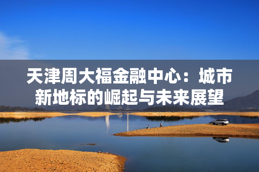天津周大福金融中心：城市新地标的崛起与未来展望