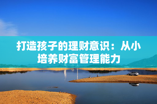打造孩子的理财意识：从小培养财富管理能力