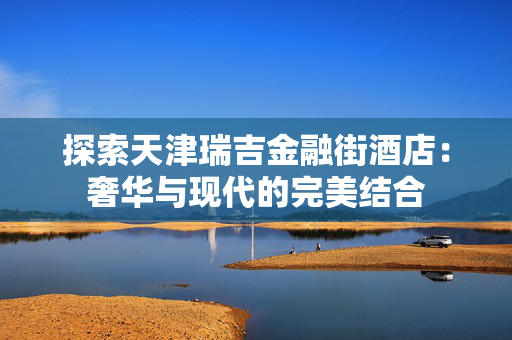 探索天津瑞吉金融街酒店：奢华与现代的完美结合