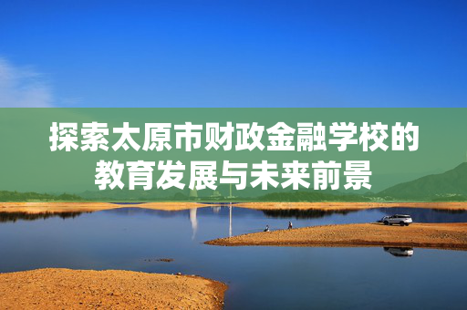 探索太原市财政金融学校的教育发展与未来前景