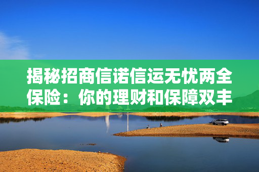 揭秘招商信诺信运无忧两全保险：你的理财和保障双丰收