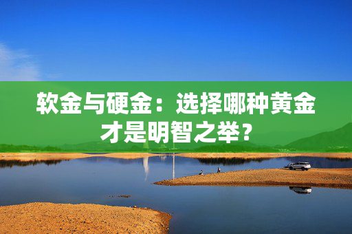软金与硬金：选择哪种黄金才是明智之举？