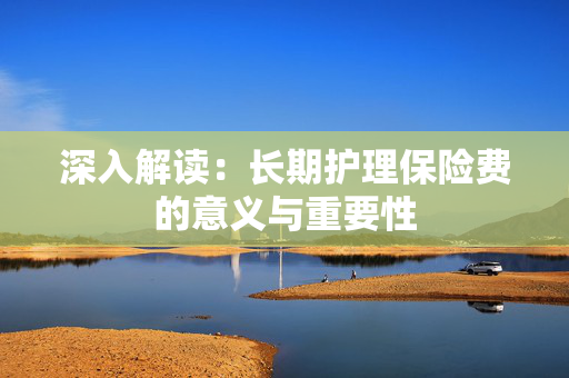 深入解读：长期护理保险费的意义与重要性
