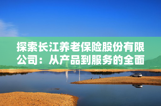 探索长江养老保险股份有限公司：从产品到服务的全面解读