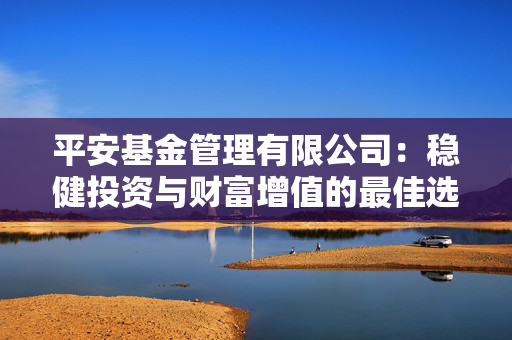 平安基金管理有限公司：稳健投资与财富增值的最佳选择