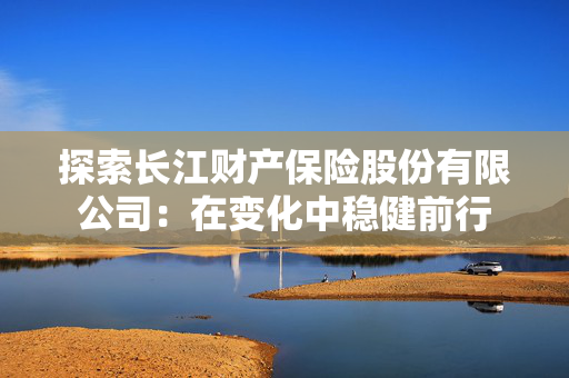 探索长江财产保险股份有限公司：在变化中稳健前行