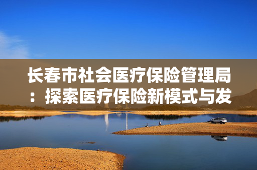 长春市社会医疗保险管理局：探索医疗保险新模式与发展机遇