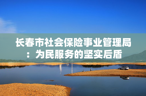 长春市社会保险事业管理局：为民服务的坚实后盾