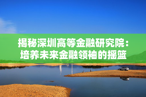 揭秘深圳高等金融研究院：培养未来金融领袖的摇篮