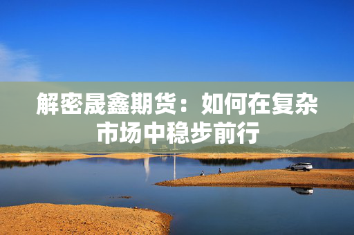 解密晟鑫期货：如何在复杂市场中稳步前行