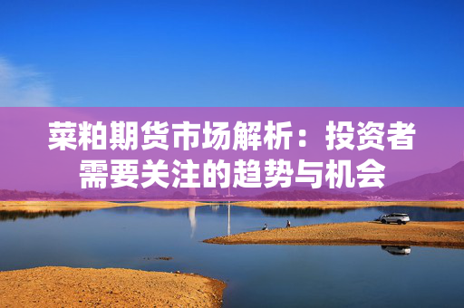 菜粕期货市场解析：投资者需要关注的趋势与机会