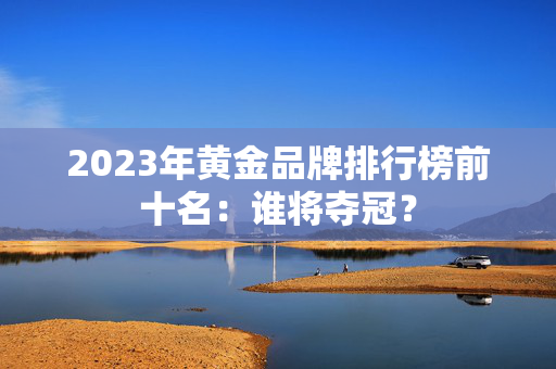 2023年黄金品牌排行榜前十名：谁将夺冠？