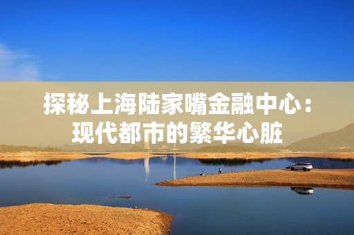 探秘上海陆家嘴金融中心：现代都市的繁华心脏