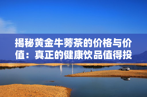揭秘黄金牛蒡茶的价格与价值：真正的健康饮品值得投资吗？