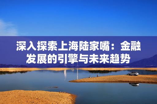 深入探索上海陆家嘴：金融发展的引擎与未来趋势