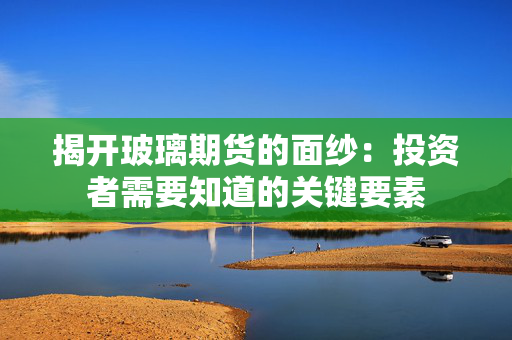 揭开玻璃期货的面纱：投资者需要知道的关键要素