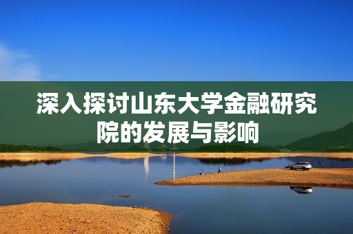 深入探讨山东大学金融研究院的发展与影响