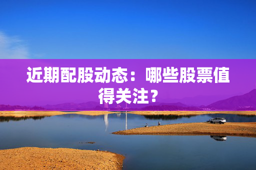 近期配股动态：哪些股票值得关注？
