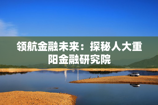 领航金融未来：探秘人大重阳金融研究院