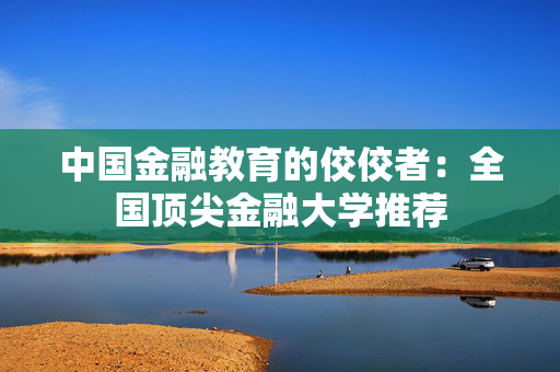中国金融教育的佼佼者：全国顶尖金融大学推荐