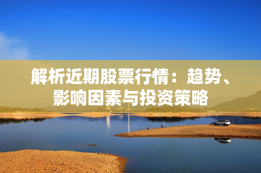 解析近期股票行情：趋势、影响因素与投资策略