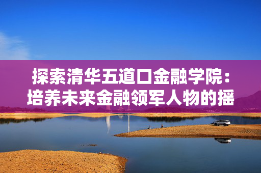 探索清华五道口金融学院：培养未来金融领军人物的摇篮
