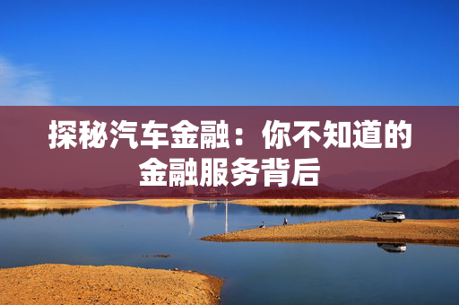 探秘汽车金融：你不知道的金融服务背后