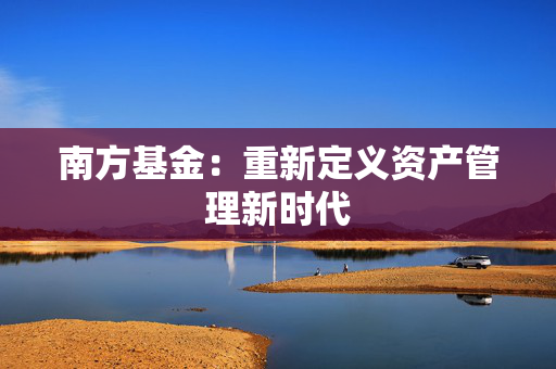 南方基金：重新定义资产管理新时代