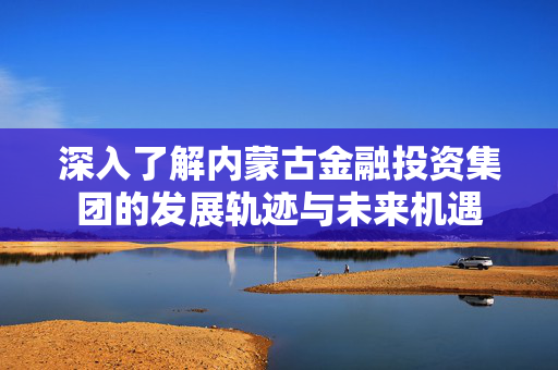 深入了解内蒙古金融投资集团的发展轨迹与未来机遇