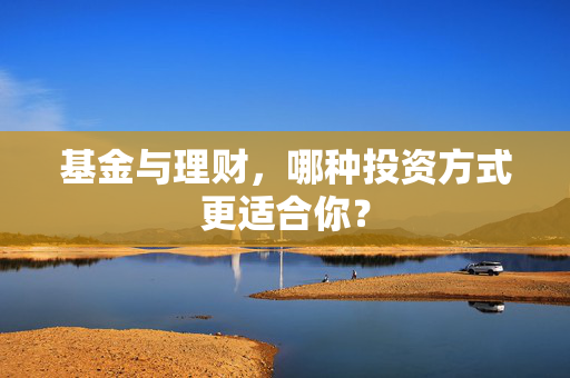 基金与理财，哪种投资方式更适合你？