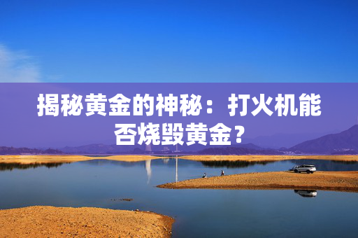 揭秘黄金的神秘：打火机能否烧毁黄金？