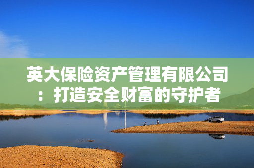 英大保险资产管理有限公司：打造安全财富的守护者