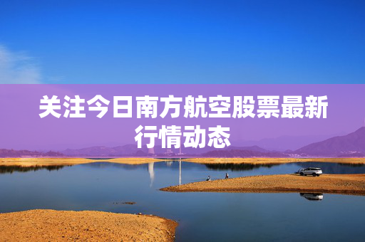 关注今日南方航空股票最新行情动态